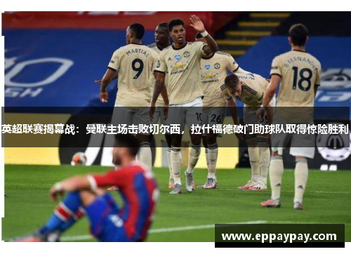 英超联赛揭幕战：曼联主场击败切尔西，拉什福德破门助球队取得惊险胜利